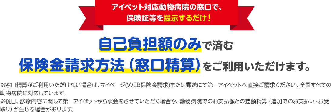 アイペット対応動物病院の窓口で、保険証当を提示するだけ！自己負担額のみで済む保険金請求方法(窓口精算)をご利用いただけます。