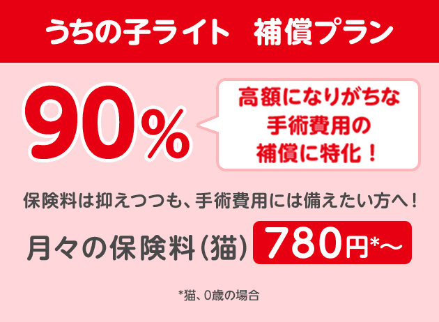うちの子ライト 補償プラン90%「高額になりがちな手術費用に特化!」保険料は抑えつつも、手術費用には備えたい方へ!月々の保険料(猫)780円*〜
