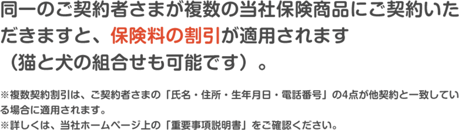 同一のご契約者さまが複数の当社保険商品にご契約いただきますと、保険料の割引が適用されます (猫と犬の組合せも可能です)。※複数契約割引は、ご契約者さまの「氏名・住所・生年月日・電話番号」の4点が他契約と一致している場合に適用されます。 ※詳しくは、当社ホームページ上の「重要事項説明書」をご確認ください。